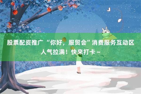 股票配资推广 “你好，服贸会”消费服务互动区人气拉满！快来打卡～