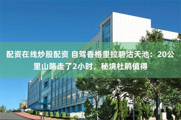 配资在线炒股配资 自驾香格里拉碧沽天池：20公里山路走了2小时，秘境杜鹃值得