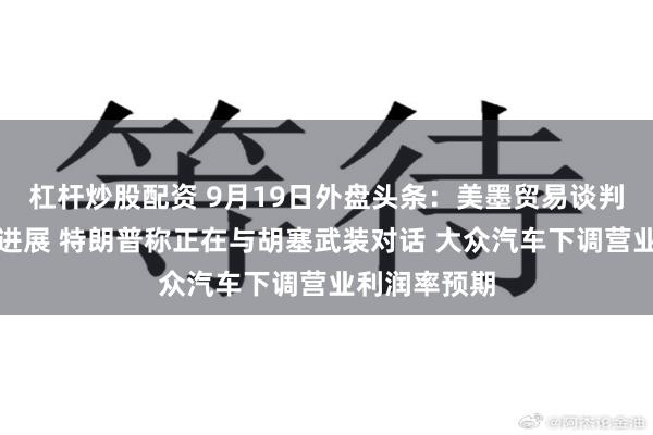 杠杆炒股配资 9月19日外盘头条：美墨贸易谈判取得阶段性进展 特朗普称正在与胡塞武装对话 大众汽车下调营业利润率预期