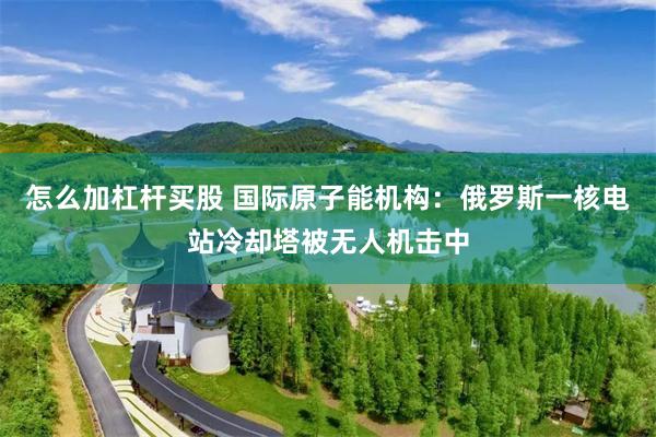 怎么加杠杆买股 国际原子能机构：俄罗斯一核电站冷却塔被无人机击中