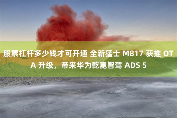 股票杠杆多少钱才可开通 全新猛士 M817 获推 OTA 升级，带来华为乾崑智驾 ADS 5