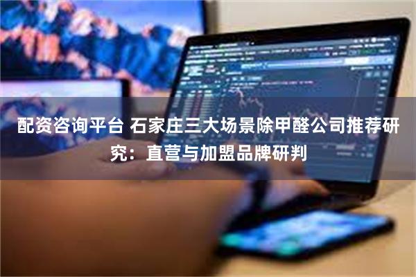 配资咨询平台 石家庄三大场景除甲醛公司推荐研究：直营与加盟品牌研判