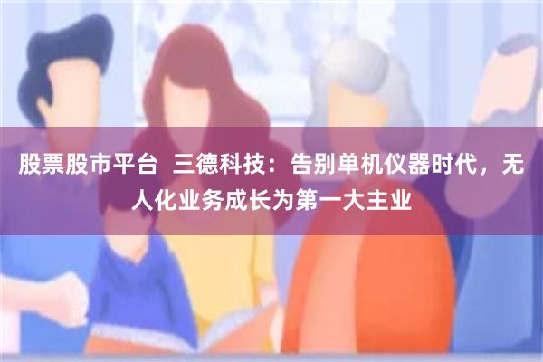 股票股市平台  三德科技：告别单机仪器时代，无人化业务成长为第一大主业