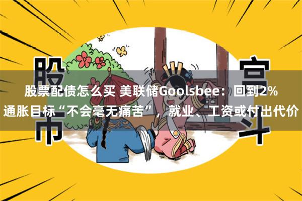 股票配债怎么买 美联储Goolsbee：回到2%通胀目标“不会毫无痛苦”，就业、工资或付出代价
