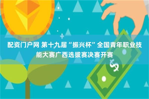 配资门户网 第十九届“振兴杯”全国青年职业技能大赛广西选拔赛决赛开赛