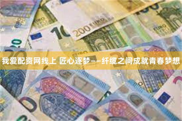 我爱配资网线上 匠心逐梦——纤缆之间成就青春梦想