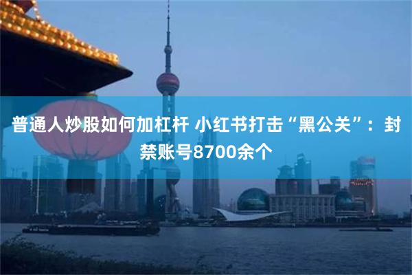 普通人炒股如何加杠杆 小红书打击“黑公关”：封禁账号8700余个