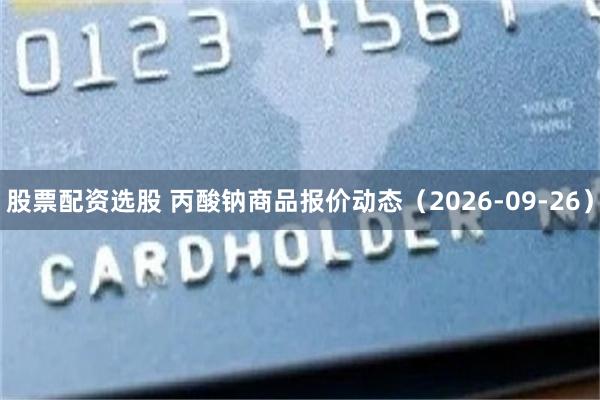 股票配资选股 丙酸钠商品报价动态（2026-09-26）