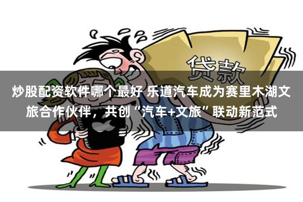 炒股配资软件哪个最好 乐道汽车成为赛里木湖文旅合作伙伴，共创“汽车+文旅”联动新范式