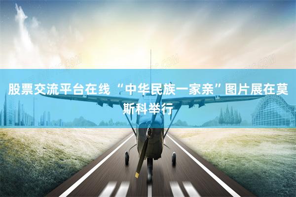 股票交流平台在线 “中华民族一家亲”图片展在莫斯科举行