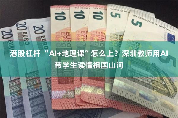 港股杠杆 “AI+地理课”怎么上？深圳教师用AI带学生读懂祖国山河