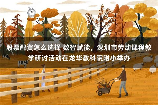 股票配资怎么选择 数智赋能，深圳市劳动课程教学研讨活动在龙华教科院附小举办