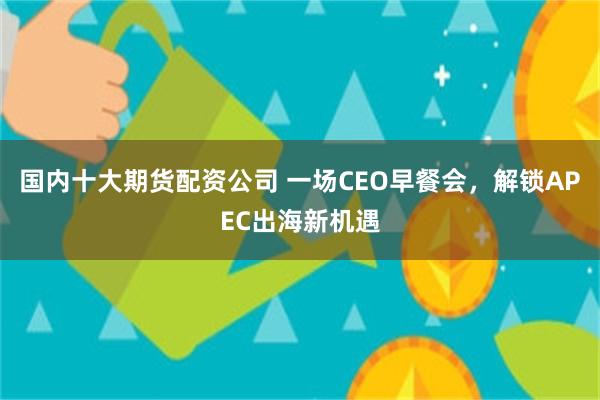 国内十大期货配资公司 一场CEO早餐会，解锁APEC出海新机遇