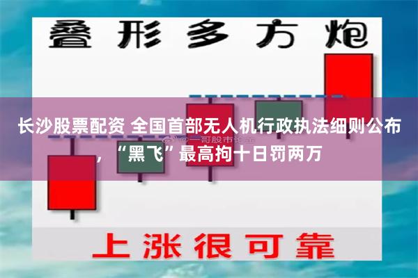 长沙股票配资 全国首部无人机行政执法细则公布，“黑飞”最高拘十日罚两万