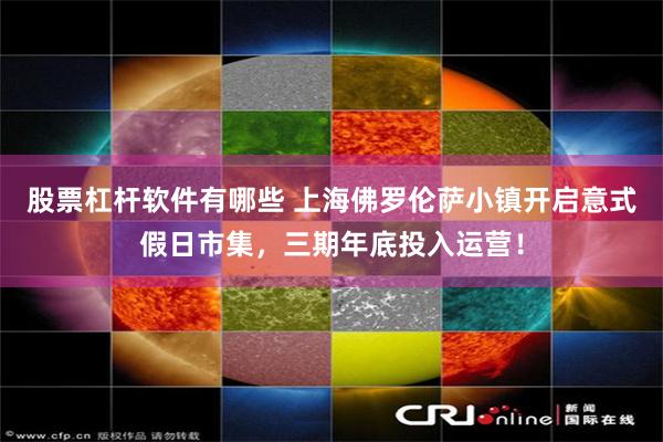 股票杠杆软件有哪些 上海佛罗伦萨小镇开启意式假日市集，三期年底投入运营！