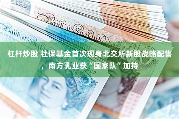 杠杆炒股 社保基金首次现身北交所新股战略配售，南方乳业获“国家队”加持
