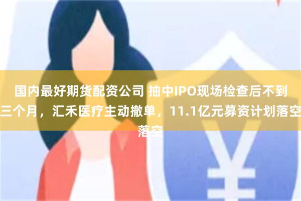 国内最好期货配资公司 抽中IPO现场检查后不到三个月，汇禾医疗主动撤单，11.1亿元募资计划落空