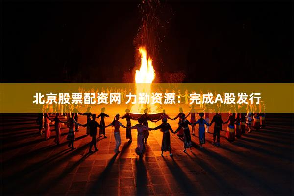 北京股票配资网 力勤资源：完成A股发行