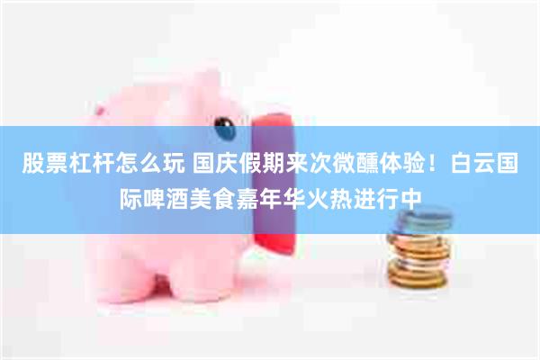 股票杠杆怎么玩 国庆假期来次微醺体验！白云国际啤酒美食嘉年华火热进行中