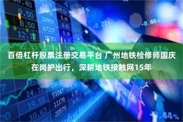 百倍杠杆股票注册交易平台 广州地铁检修师国庆在岗护出行，深耕地铁接触网15年