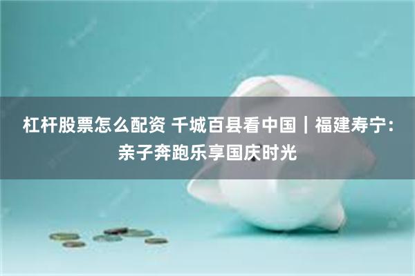 杠杆股票怎么配资 千城百县看中国｜福建寿宁：亲子奔跑乐享国庆时光