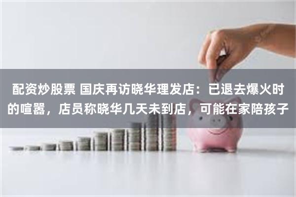 配资炒股票 国庆再访晓华理发店：已退去爆火时的喧嚣，店员称晓华几天未到店，可能在家陪孩子