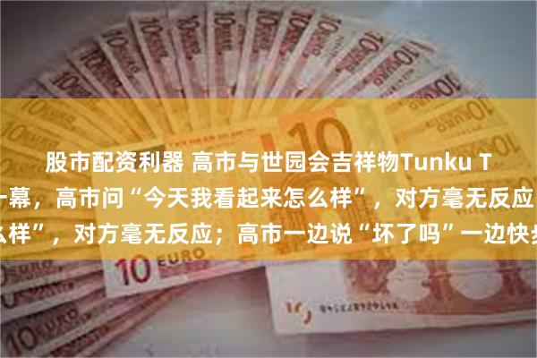 股市配资利器 高市与世园会吉祥物Tunku Tunku互动时发生尴尬一幕，高市问“今天我看起来怎么样”，对方毫无反应；高市一边说“坏了吗”一边快步离开