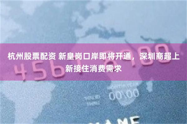 杭州股票配资 新皇岗口岸即将开通，深圳商超上新接住消费需求