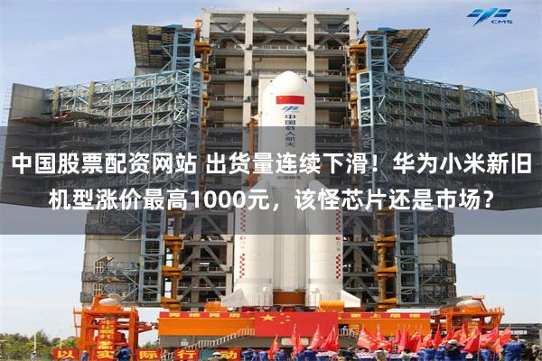 中国股票配资网站 出货量连续下滑！华为小米新旧机型涨价最高1000元，该怪芯片还是市场？