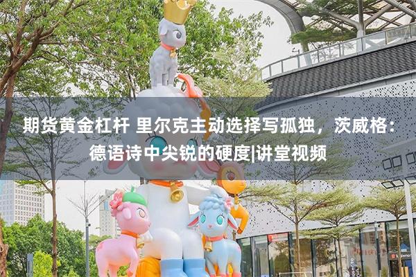 期货黄金杠杆 里尔克主动选择写孤独，茨威格：德语诗中尖锐的硬度|讲堂视频