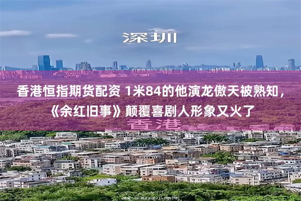 香港恒指期货配资 1米84的他演龙傲天被熟知，《余红旧事》颠覆喜剧人形象又火了