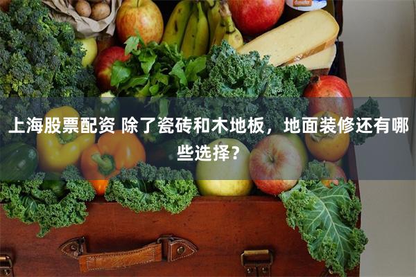 上海股票配资 除了瓷砖和木地板，地面装修还有哪些选择？