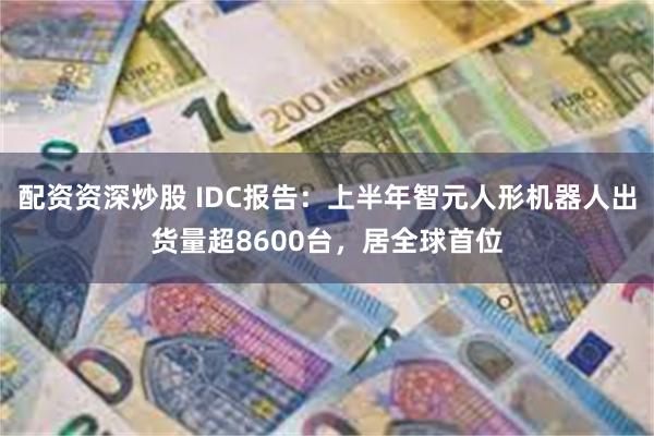 配资资深炒股 IDC报告：上半年智元人形机器人出货量超8600台，居全球首位