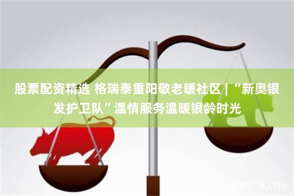 股票配资精选 格瑞泰重阳敬老暖社区 | “新奥银发护卫队”温情服务温暖银龄时光