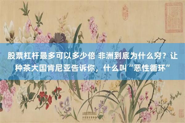 股票杠杆最多可以多少倍 非洲到底为什么穷？让种茶大国肯尼亚告诉你，什么叫“恶性循环”