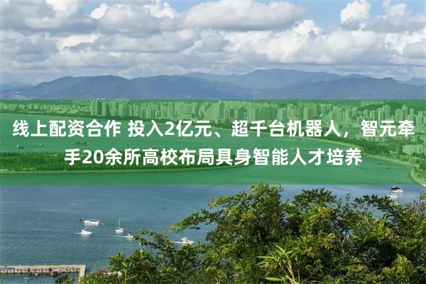 线上配资合作 投入2亿元、超千台机器人，智元牵手20余所高校布局具身智能人才培养