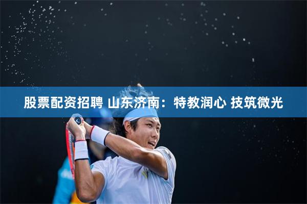 股票配资招聘 山东济南：特教润心 技筑微光