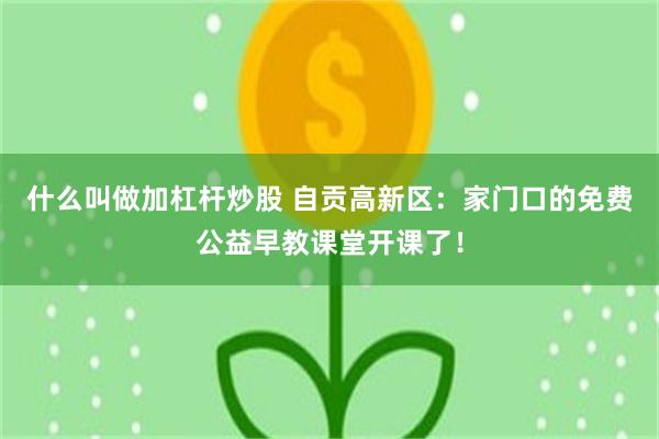 什么叫做加杠杆炒股 自贡高新区：家门口的免费公益早教课堂开课了！